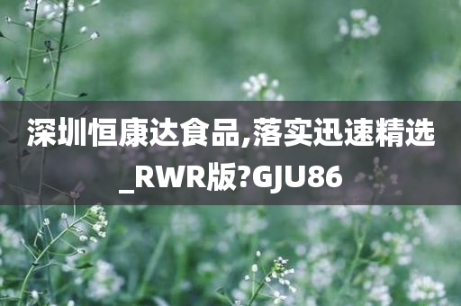 深圳恒康达食品,落实迅速精选_RWR版?GJU86