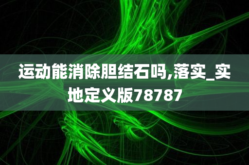 运动能消除胆结石吗,落实_实地定义版78787