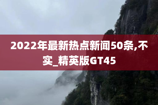 2022年最新热点新闻50条,不实_精英版GT45