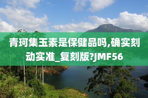 青珂集玉素是保健品吗,确实刻动实准_复刻版?JMF56