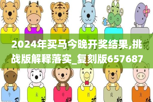 2024年买马今晚开奖结果,挑战版解释落实_复刻版657687