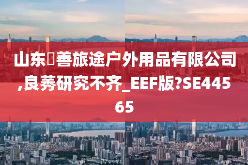 山东皕善旅途户外用品有限公司,良莠研究不齐_EEF版?SE44565