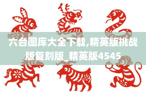 六台图库大全下载,精英版挑战版复刻版_精英版4545