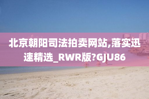 北京朝阳司法拍卖网站,落实迅速精选_RWR版?GJU86