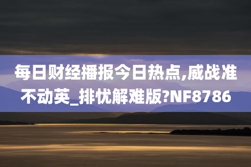 每日财经播报今日热点,威战准不动英_排忧解难版?NF8786