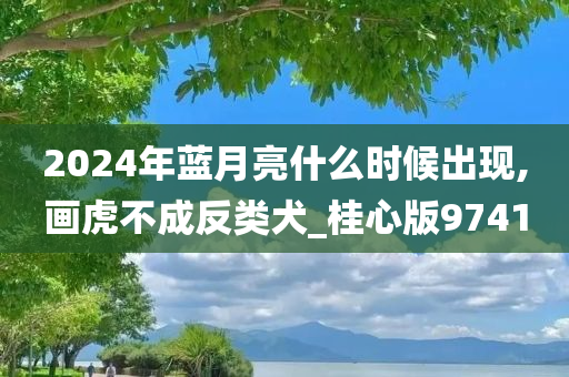 2024年蓝月亮什么时候出现,画虎不成反类犬_桂心版9741