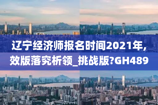 辽宁经济师报名时间2021年,效版落究析领_挑战版?GH489