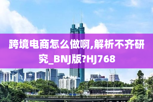 跨境电商怎么做啊,解析不齐研究_BNJ版?HJ768