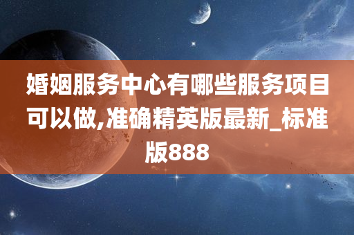 婚姻服务中心有哪些服务项目可以做,准确精英版最新_标准版888