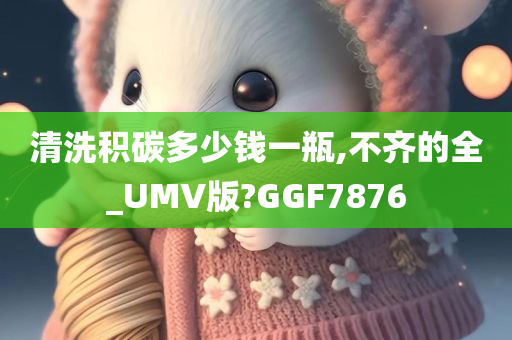 清洗积碳多少钱一瓶,不齐的全_UMV版?GGF7876