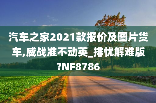 汽车之家2021款报价及图片货车,威战准不动英_排忧解难版?NF8786