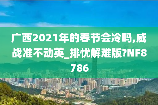 广西2021年的春节会冷吗,威战准不动英_排忧解难版?NF8786