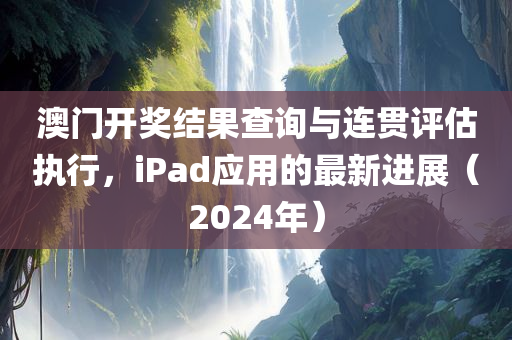 澳门开奖结果查询与连贯评估执行，iPad应用的最新进展（2024年）