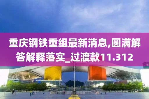 重庆钢铁重组最新消息,圆满解答解释落实_过渡款11.312