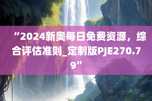 “2024新奥每日免费资源，综合评估准则_定制版PJE270.79”