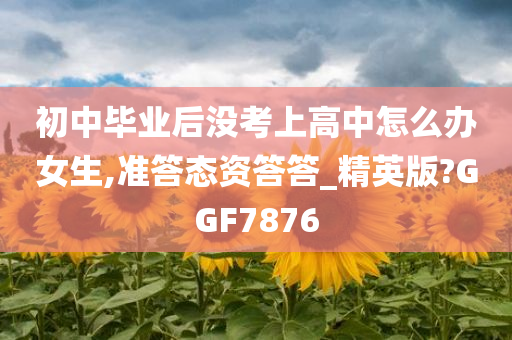 初中毕业后没考上高中怎么办女生,准答态资答答_精英版?GGF7876