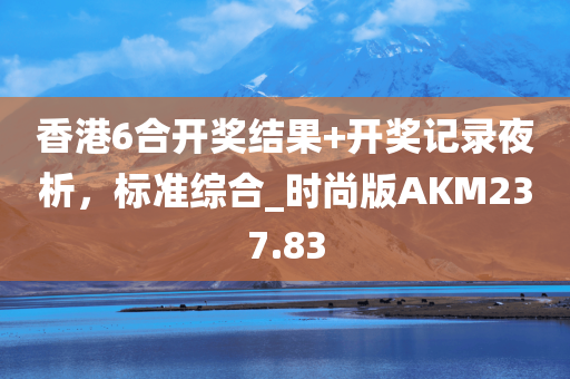 香港6合开奖结果+开奖记录夜析，标准综合_时尚版AKM237.83