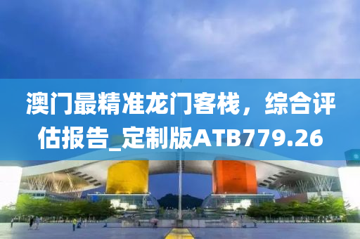 澳门最精准龙门客栈，综合评估报告_定制版ATB779.26