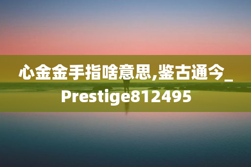 心金金手指啥意思,鉴古通今_Prestige812495