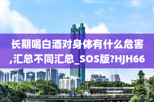 长期喝白酒对身体有什么危害,汇总不同汇总_SOS版?HJH66