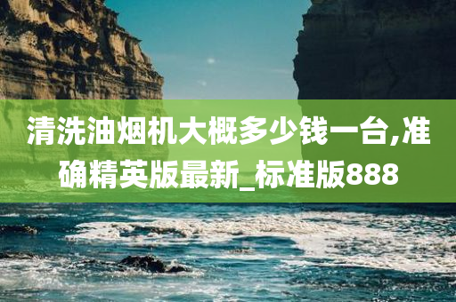 清洗油烟机大概多少钱一台,准确精英版最新_标准版888