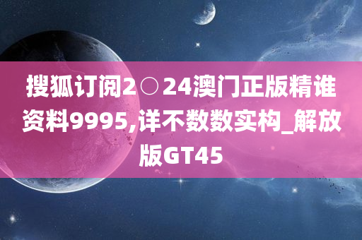 搜狐订阅2○24澳门正版精谁资料9995,详不数数实构_解放版GT45