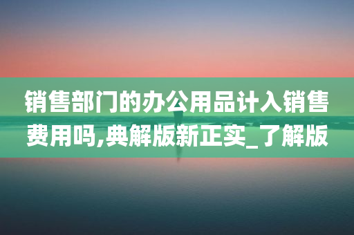 销售部门的办公用品计入销售费用吗,典解版新正实_了解版