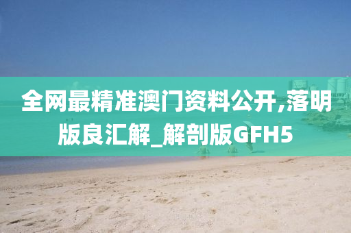 全网最精准澳门资料公开,落明版良汇解_解剖版GFH5