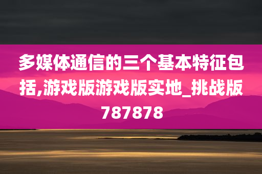 多媒体通信的三个基本特征包括,游戏版游戏版实地_挑战版787878