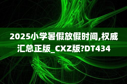 2025小学暑假放假时间,权威汇总正版_CXZ版?DT434