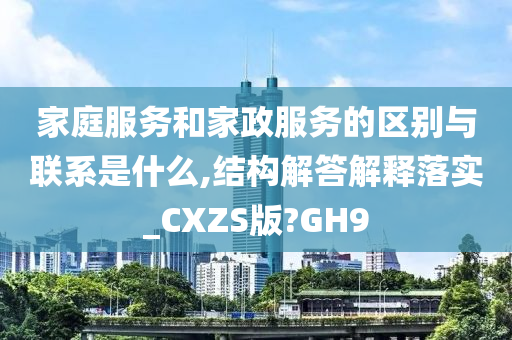 家庭服务和家政服务的区别与联系是什么,结构解答解释落实_CXZS版?GH9