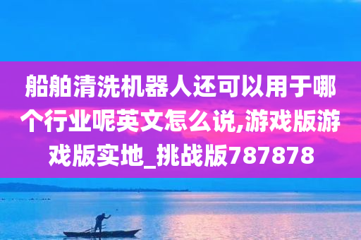 船舶清洗机器人还可以用于哪个行业呢英文怎么说,游戏版游戏版实地_挑战版787878