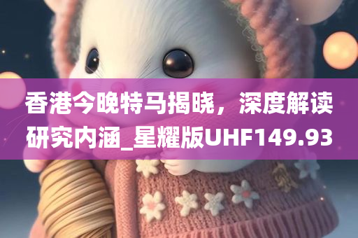 香港今晚特马揭晓，深度解读研究内涵_星耀版UHF149.93