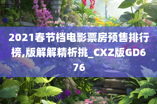 2021春节档电影票房预售排行榜,版解解精析挑_CXZ版GD676