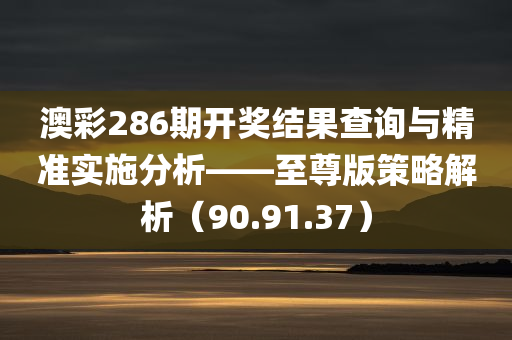 澳彩286期开奖结果查询与精准实施分析——至尊版策略解析（90.91.37）