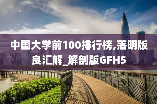 中国大学前100排行榜,落明版良汇解_解剖版GFH5