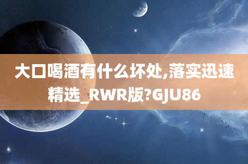 大口喝酒有什么坏处,落实迅速精选_RWR版?GJU86