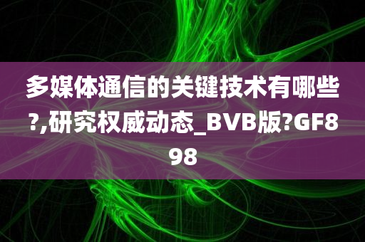 多媒体通信的关键技术有哪些?,研究权威动态_BVB版?GF898