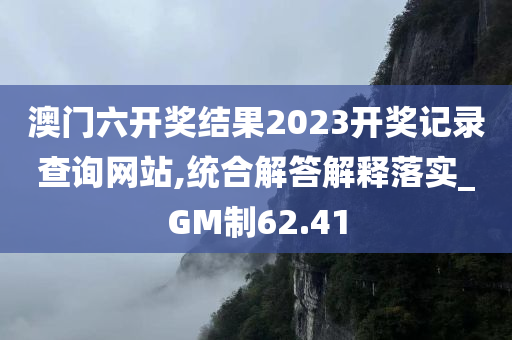 澳门六开奖结果2023开奖记录查询网站,统合解答解释落实_GM制62.41