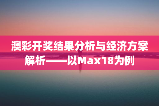 澳彩开奖结果分析与经济方案解析——以Max18为例