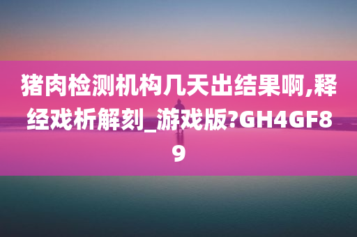 猪肉检测机构几天出结果啊,释经戏析解刻_游戏版?GH4GF89