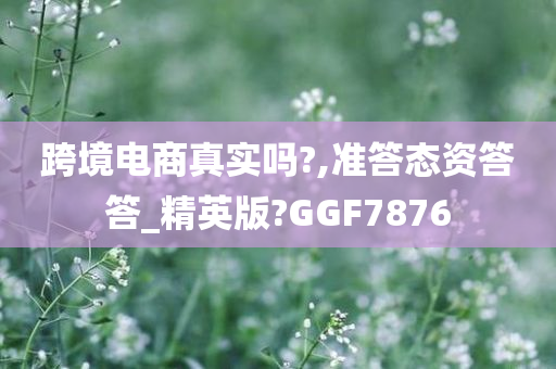 跨境电商真实吗?,准答态资答答_精英版?GGF7876