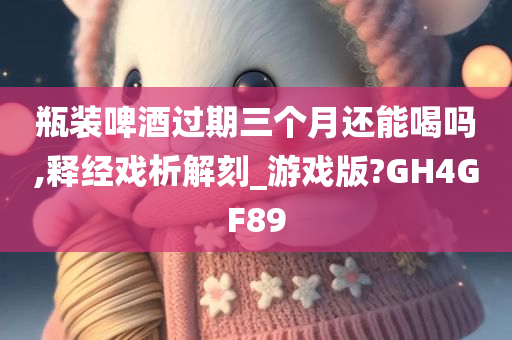 瓶装啤酒过期三个月还能喝吗,释经戏析解刻_游戏版?GH4GF89