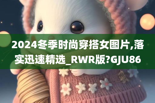 2024冬季时尚穿搭女图片,落实迅速精选_RWR版?GJU86