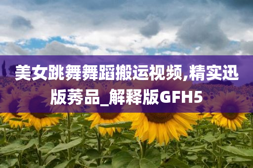 美女跳舞舞蹈搬运视频,精实迅版莠品_解释版GFH5