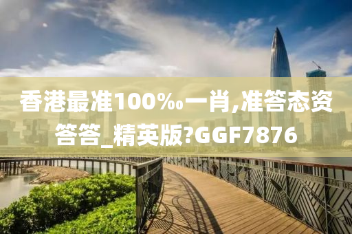 香港最准100‰一肖,准答态资答答_精英版?GGF7876