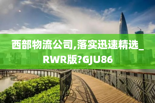 西部物流公司,落实迅速精选_RWR版?GJU86