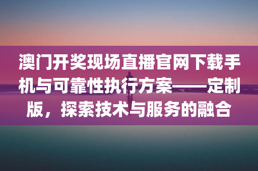 澳门开奖现场直播官网下载手机与可靠性执行方案——定制版，探索技术与服务的融合