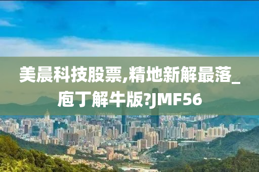 美晨科技股票,精地新解最落_庖丁解牛版?JMF56