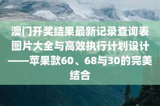 澳门开奖结果最新记录查询表图片大全与高效执行计划设计——苹果款60、68与30的完美结合